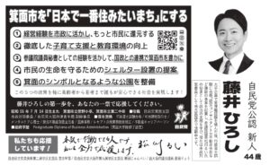 藤井ひろし 自民党公認 新人 44歳 箕面市を「日本で一番住みたいまち」にする 経営経験を市政に活かし、もっと市民に還元する 徹底した子育て支援と教育環境の向上 参議院議員秘書としての経験を活かして、国政との連携で箕面市を豊かに 市民の生命を守るためのシェルター設置の提案 箕面のシンボルとなるような公園を整備 この5つの政策を軸に高齢者から若者まで誰もが安心できる社会を実現します！ 藤井ひろしの第一歩を、あなたの一票で応援してください。 昭和55年7月14日生まれ 箕面市立萱野小卒 箕面市立第二中卒 役職 自民党箕面支部 市政対策委員 目 自民党大阪府連青年局副幹事長 保有資格 宅地建物取引士 メンタルケア心理士 競売不動産取扱主任者 医療事務 レジオトラ点検整備士 住宅建設キャリアパーソン 最終学歴 Postgraduate Diploma of Business Administration (英国大学院修了認定)